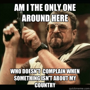 Am i the only one around here Who doesn't  complain when something isn't about my country  Am I The Only One Round Here