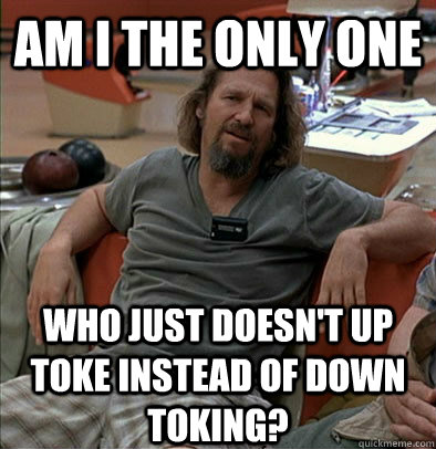 Am I the only one Who just doesn't up toke instead of down toking? - Am I the only one Who just doesn't up toke instead of down toking?  The Dude