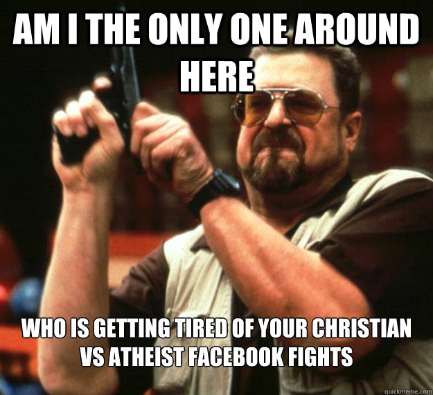 am I the only one around here who is getting tired of your christian vs atheist facebook fights  Angry Walter