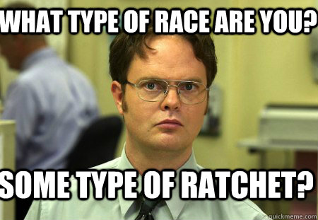 What type of race are you? Some type of ratchet?  Schrute