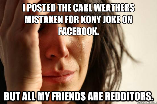 I posted the Carl Weathers mistaken for Kony joke on facebook.  but all my friends are redditors.   First World Problems