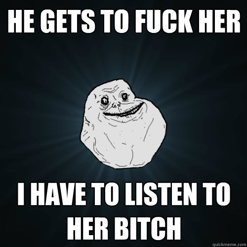 He gets to fuck her I have to listen to her bitch  Forever Alone