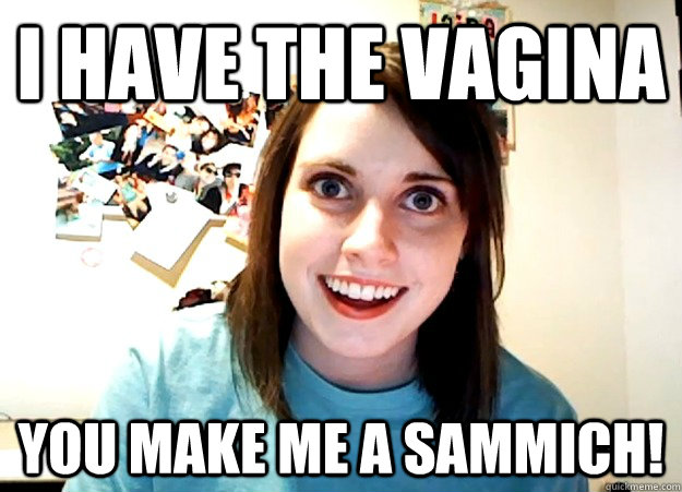 I Have The Vagina You Make Me A Sammich Overly Attached Girlfriend Quickmeme 