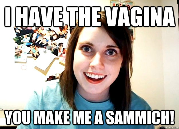i have the vagina you make me a sammich!  Overly Attached Girlfriend
