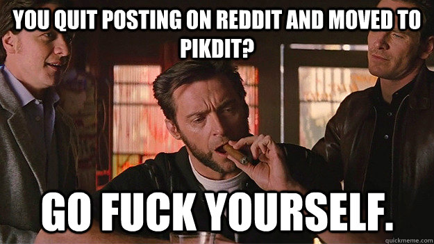 You quit posting on reddit and moved to pikdit? go fuck yourself. - You quit posting on reddit and moved to pikdit? go fuck yourself.  FUCK OFF   Wolverine