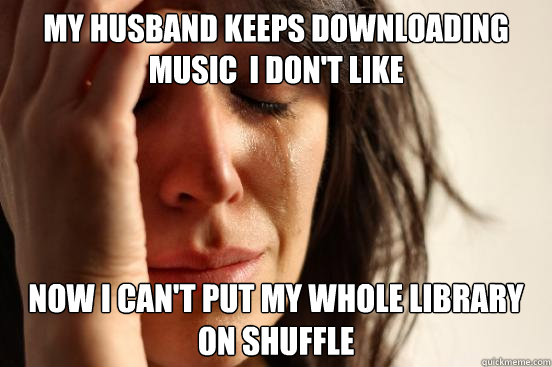 my husband keeps downloading music  i don't like now i can't put my whole library on shuffle  First World Problems