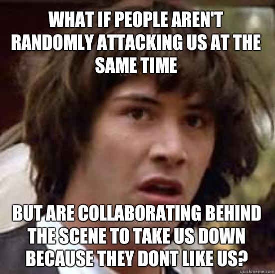 What if people aren't randomly attacking us at the same time  But are collaborating behind the scene to take us down because they dont like us?  conspiracy keanu