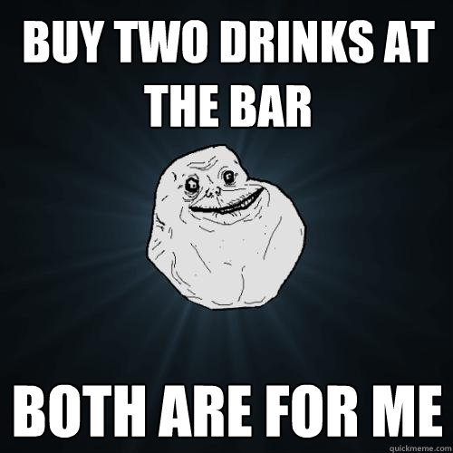 buy two drinks at the bar both are for me  Forever Alone