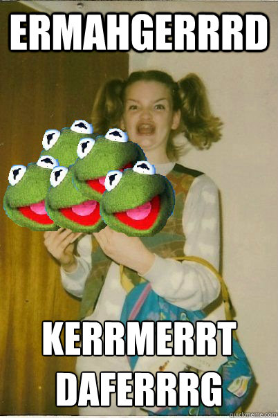 ERMAHGERRRD KERRMERRT
DAFERRRG  ERMAHGERD