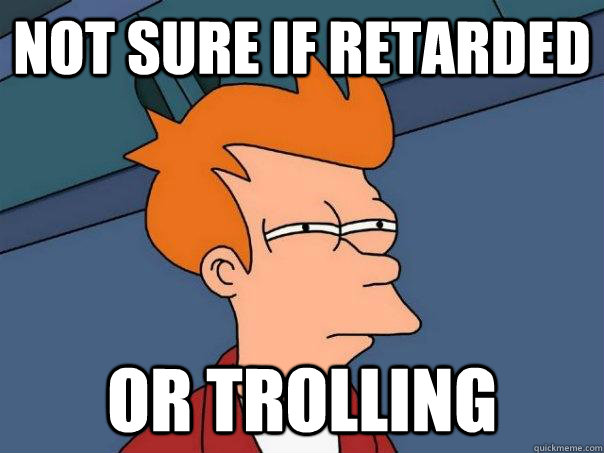 Not sure if retarded Or trolling  Futurama Fry