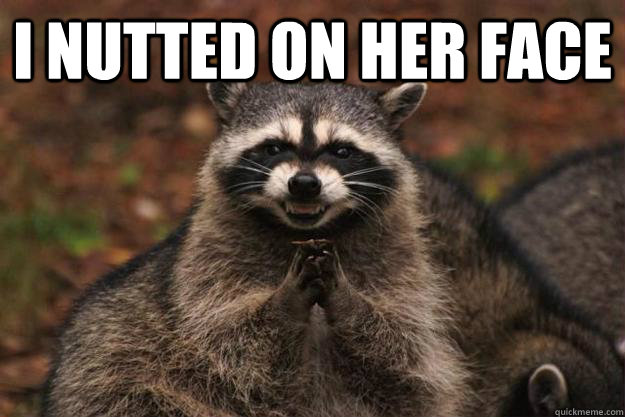 I nutted on her face   Evil Plotting Raccoon