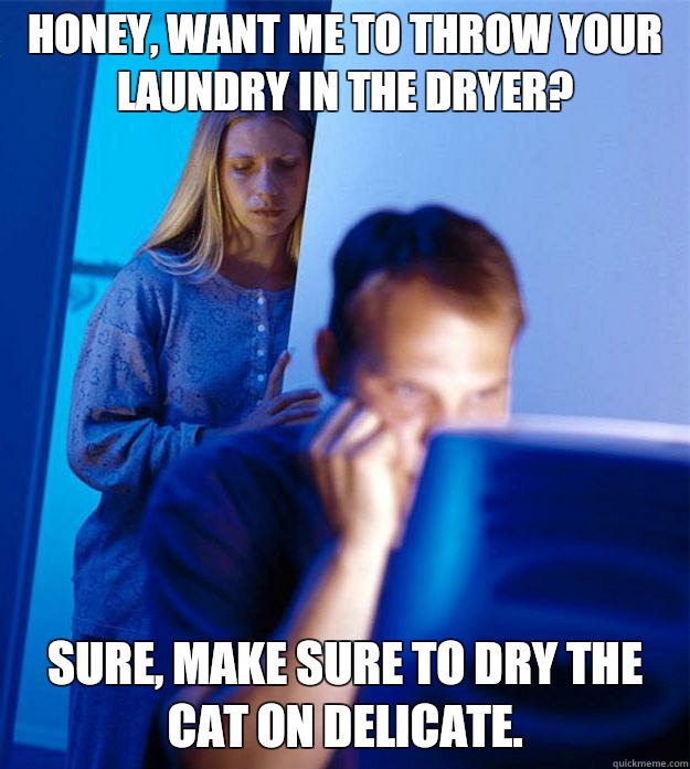 Honey, want me to throw your laundry in the dryer? Sure, make sure to dry the cat on delicate.   Redditors Wife