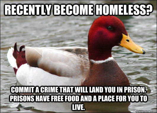 Recently become homeless? Commit a crime that will land you in prison. Prisons have free food and a place for you to live.  Malicious Advice Mallard