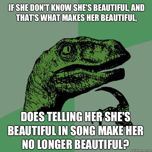 If she don't know she's beautiful, and that's what makes her beautiful, Does telling her she's beautiful in song make her no longer beautiful?  Philosoraptor