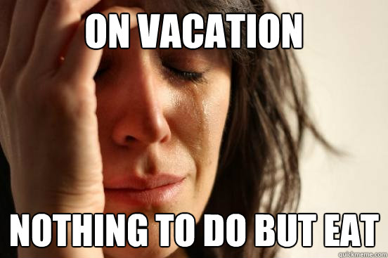 On vacation Nothing to do but eat  First World Problems
