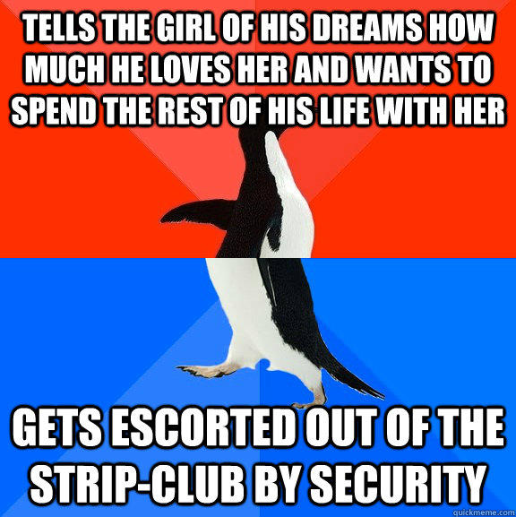 tells the girl of his dreams how much he loves her and wants to spend the rest of his life with her gets escorted out of the strip-club by security - tells the girl of his dreams how much he loves her and wants to spend the rest of his life with her gets escorted out of the strip-club by security  Socially Awesome Awkward Penguin