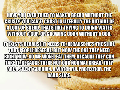 Have you ever tried to make a bread without the crust? You Can't! Crust is literally the outside of a loaf of bread. Thats like trying to drink water without a cup, or growing corn without a cob. It exist's because it needs to. Because he's the slice that - Have you ever tried to make a bread without the crust? You Can't! Crust is literally the outside of a loaf of bread. Thats like trying to drink water without a cup, or growing corn without a cob. It exist's because it needs to. Because he's the slice that  The Dark Slice