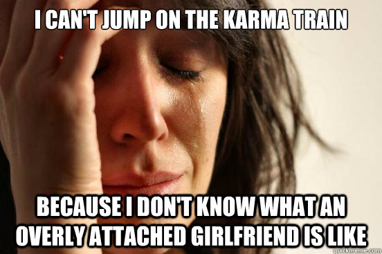 I can't jump on the Karma train Because I don't know what an overly attached girlfriend is like  First World Problems