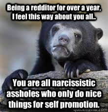 Being a redditor for over a year, I feel this way about you all.. You are all narcissistic assholes who only do nice things for self promotion. - Being a redditor for over a year, I feel this way about you all.. You are all narcissistic assholes who only do nice things for self promotion.  Misc