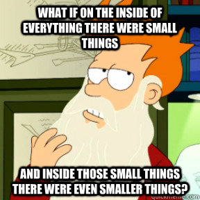 What if on the inside of everything there were small things And inside those small things there were even smaller things?  