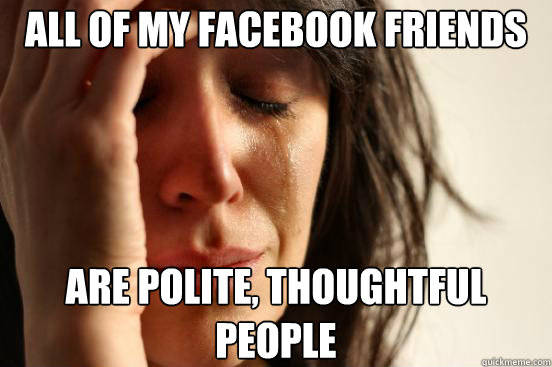 All of my facebook friends are polite, thoughtful people  First World Problems