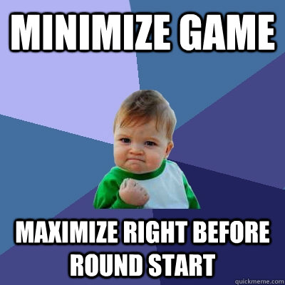 Minimize game Maximize right before round start  Success Kid