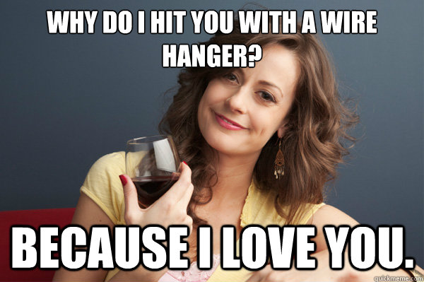 why do i hit you with a wire hanger?  Because i love you.  Forever Resentful Mother