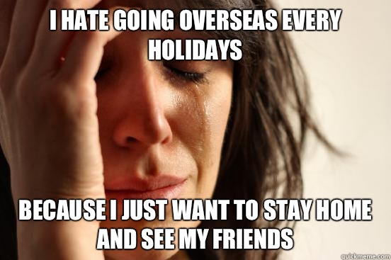 i hate going overseas every holidays because i just want to stay home and see my friends  First World Problems