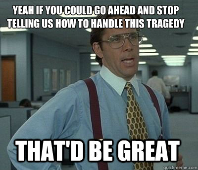 Yeah if you could go ahead and stop telling us how to handle this tragedy That'd be great - Yeah if you could go ahead and stop telling us how to handle this tragedy That'd be great  Bill Lumbergh