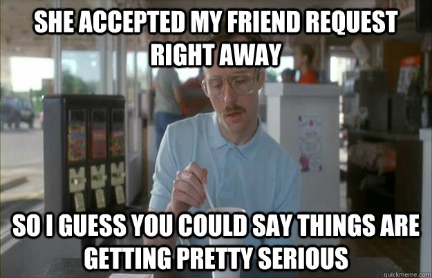 She Accepted my friend request right away So i guess you could say things are getting pretty serious  Gettin Pretty Serious