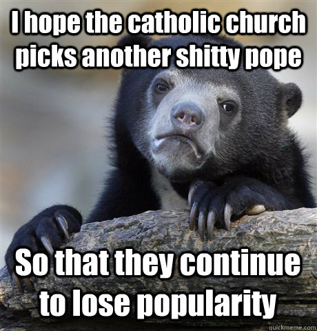 I hope the catholic church picks another shitty pope So that they continue to lose popularity   Confession Bear