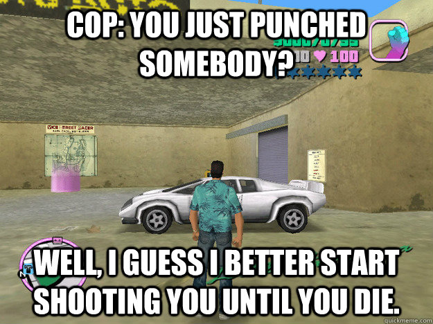 Cop: You just punched somebody? well, I guess I better start shooting you until you die.  GTA LOGIC