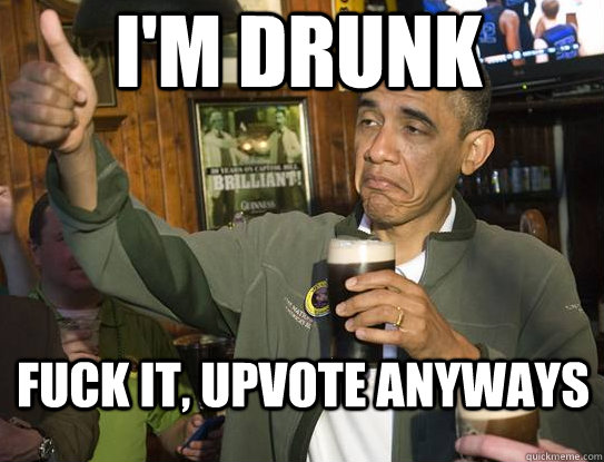 I'm drunk Fuck it, upvote anyways  Upvoting Obama