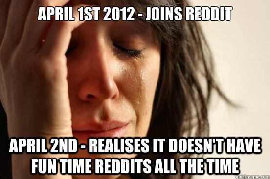 April 1st 2012 - Joins Reddit April 2nd - Realises it doesn't have fun time Reddits all the time - April 1st 2012 - Joins Reddit April 2nd - Realises it doesn't have fun time Reddits all the time  First World Problems