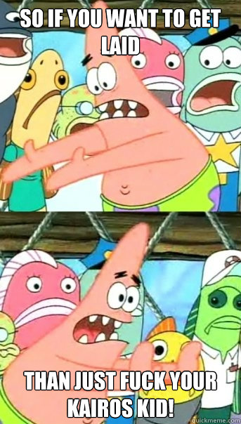So if you want to get laid than just fuck your kairos kid!  Push it somewhere else Patrick