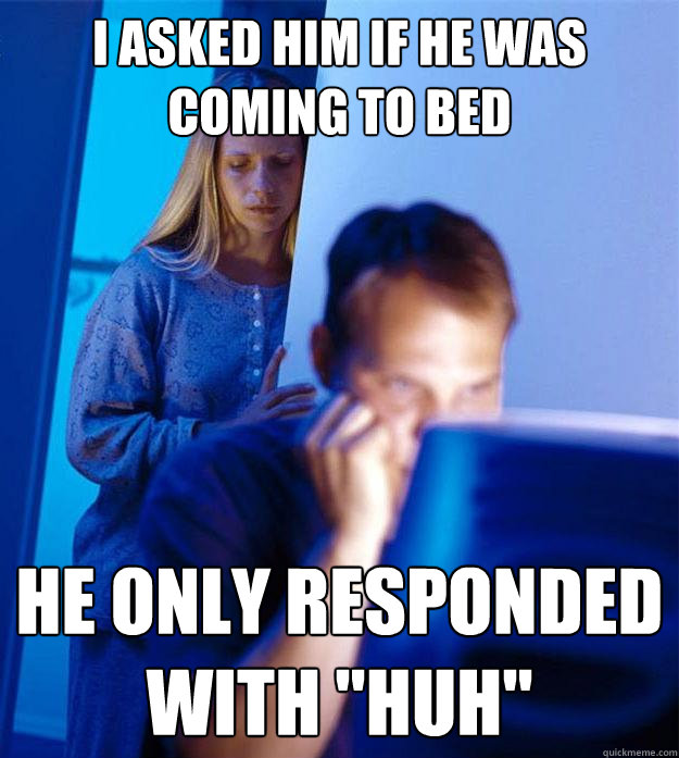 I asked him if he was coming to bed He only responded with 