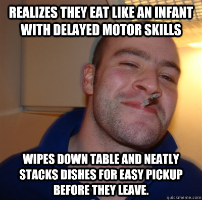 Realizes they eat like an infant with delayed motor skills Wipes down table and neatly stacks dishes for easy pickup before they leave.  GoodGuyGreg