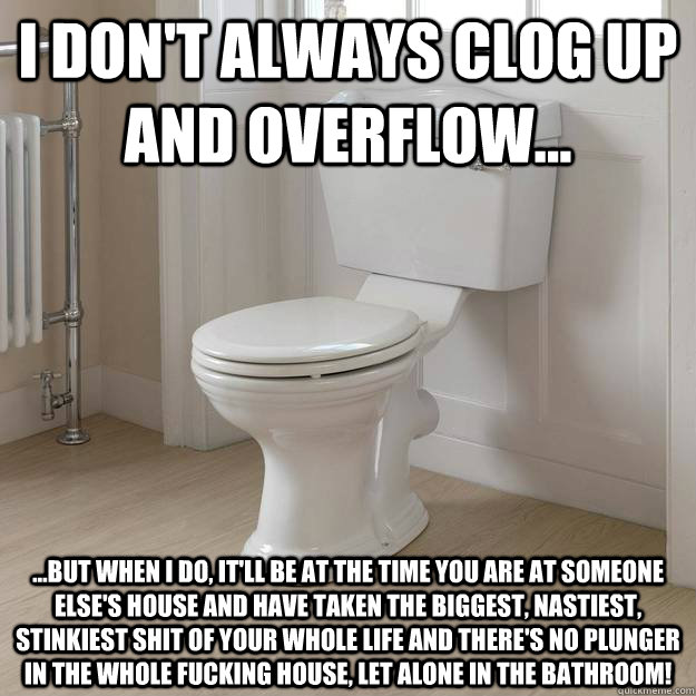 I don't always clog up and overflow... ...but when I do, it'll be at the time you are at someone else's house and have taken the biggest, nastiest, stinkiest shit of your whole life and there's no plunger in the whole fucking house, let alone in the bathr - I don't always clog up and overflow... ...but when I do, it'll be at the time you are at someone else's house and have taken the biggest, nastiest, stinkiest shit of your whole life and there's no plunger in the whole fucking house, let alone in the bathr  Good Guy Toilet