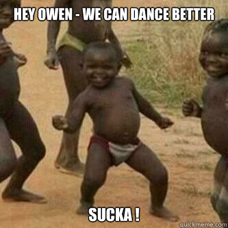 Hey Owen - we can dance better Sucka !  Its friday niggas