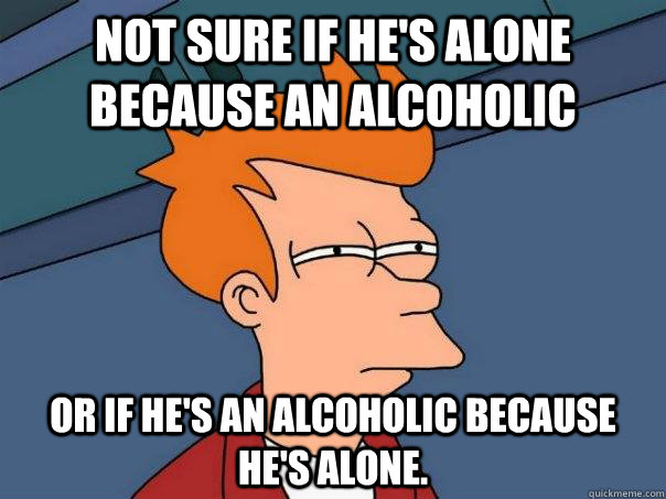 Not sure if he's alone because an alcoholic Or if he's an alcoholic because he's alone. - Not sure if he's alone because an alcoholic Or if he's an alcoholic because he's alone.  Futurama Fry