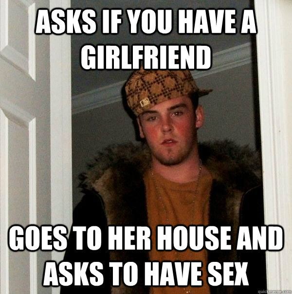 asks if you have a  girlfriend goes to her house and asks to have sex  Scumbag Steve