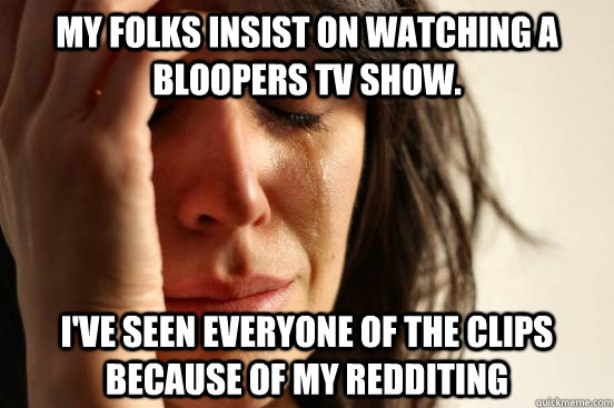 my folks insist on watching a bloopers tv show. I've seen everyone of the clips because of my redditing   First World Problems