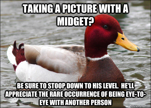 taking a picture with a midget? be sure to stoop down to his level.  he'll appreciate the rare occurrence of being eye-to-eye with another person  Malicious Advice Mallard