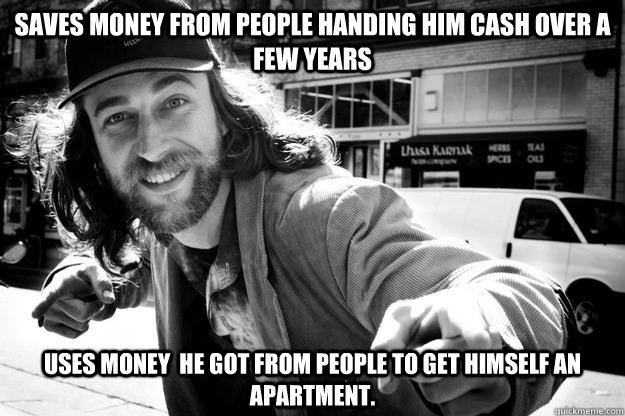 Saves money from people handing him cash over a few years  Uses money  he got from people to get himself an apartment. - Saves money from people handing him cash over a few years  Uses money  he got from people to get himself an apartment.  Honest Homeless Man