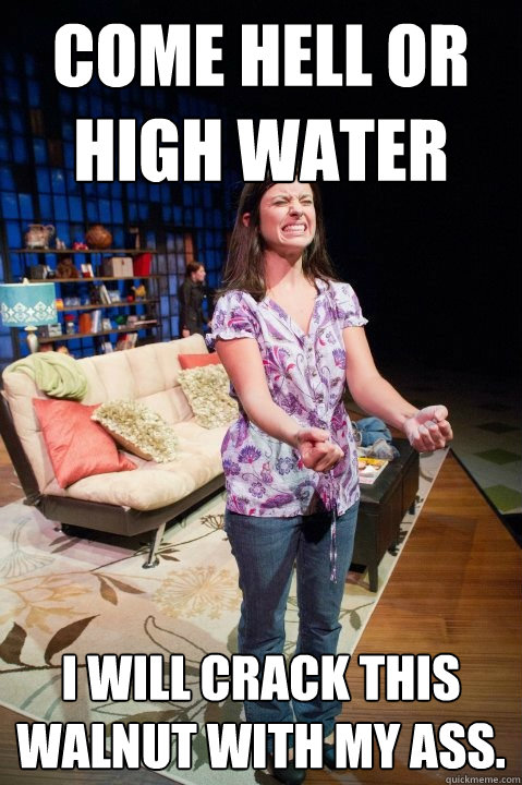 Come hell or high water i will crack this walnut with my ass. - Come hell or high water i will crack this walnut with my ass.  Misc