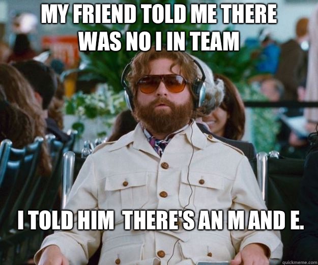 My friend told me there was no I in team I told him  there's an M and E.     Words of Wisdom