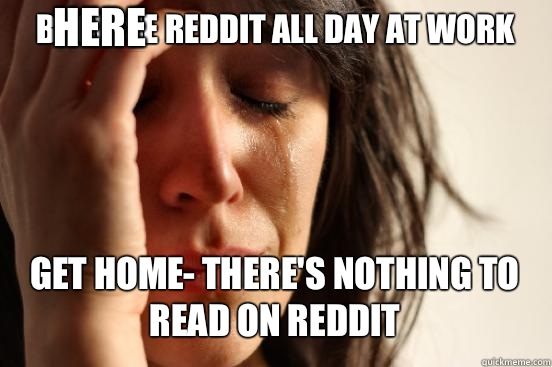 BROWSE REDDIT ALL DAY AT WORK
 GET HOME- THERE'S NOTHING TO READ ON REDDIT Caption 3 goes here  First World Problems