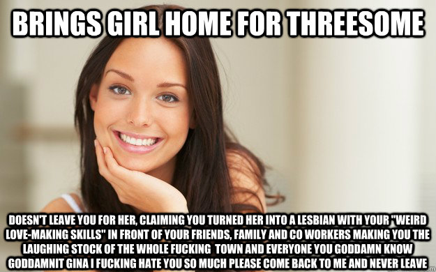 Brings girl home for threesome Doesn't leave you for her, claiming you turned her into a lesbian with your 