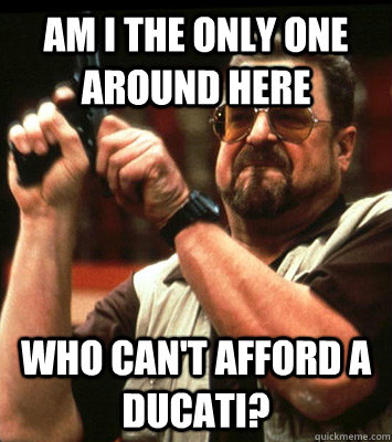 AM I THE ONLY ONE AROUND HERE  who can't afford a ducati? - AM I THE ONLY ONE AROUND HERE  who can't afford a ducati?  Misc