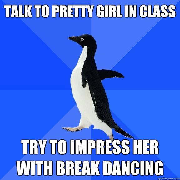 Talk to pretty girl in class Try to impress her with break dancing  Socially Awkward Penguin